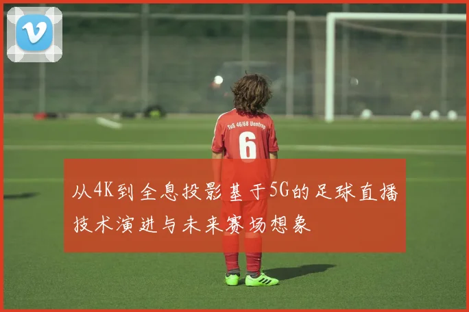 从4K到全息投影基于5G的足球直播技术演进与未来赛场想象