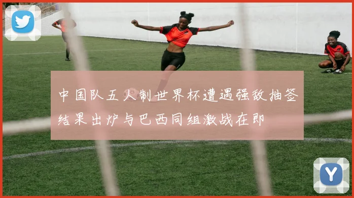 中国队五人制世界杯遭遇强敌抽签结果出炉与巴西同组激战在即