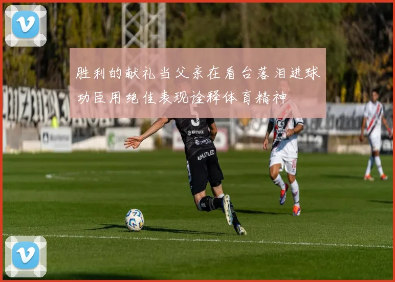 胜利的献礼当父亲在看台落泪进球功臣用绝佳表现诠释体育精神