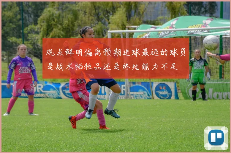 观点鲜明偏离预期进球最远的球员是战术牺牲品还是终结能力不足