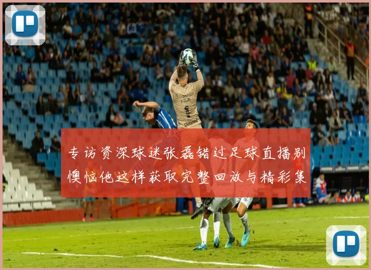 专访资深球迷张磊错过足球直播别懊恼他这样获取完整回放与精彩集锦