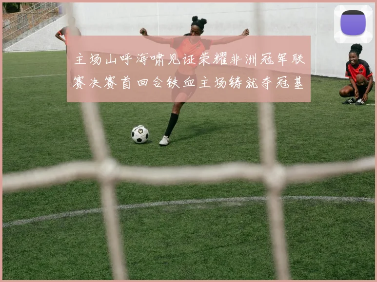 主场山呼海啸见证荣耀非洲冠军联赛决赛首回合铁血主场铸就夺冠基石